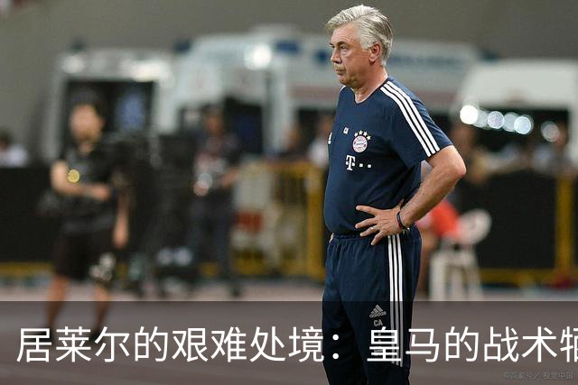 居莱尔的艰难处境：皇马的战术牺牲品与成长之路